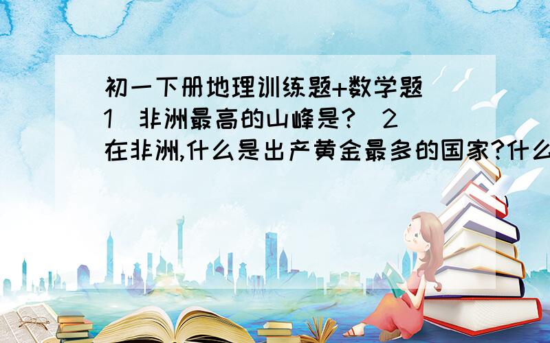 初一下册地理训练题+数学题（1）非洲最高的山峰是?（2）在非洲,什么是出产黄金最多的国家?什么是出产金刚石最多的国家?什么是出产铝土最多的国家?什么又是出产铜矿最多的国家?数学题