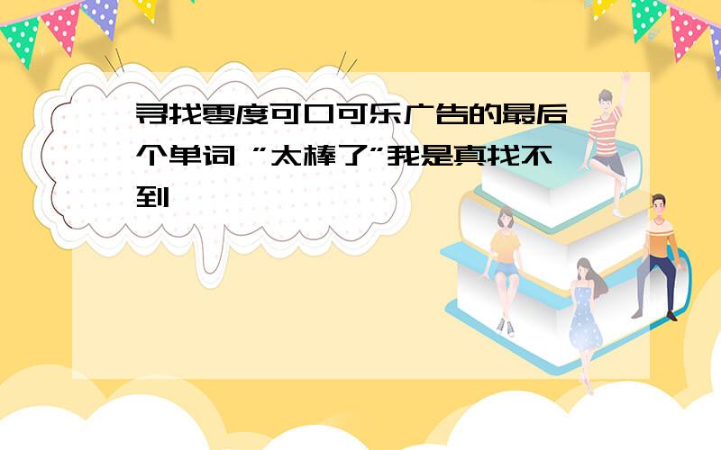 寻找零度可口可乐广告的最后一个单词 ”太棒了”我是真找不到