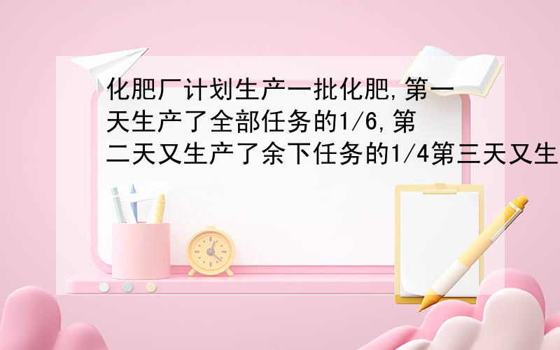 化肥厂计划生产一批化肥,第一天生产了全部任务的1/6,第二天又生产了余下任务的1/4第三天又生产了前两天生第三天又生产了前两天生产后余下的1/5,结果还剩下50吨没有完成.问化肥厂计划生