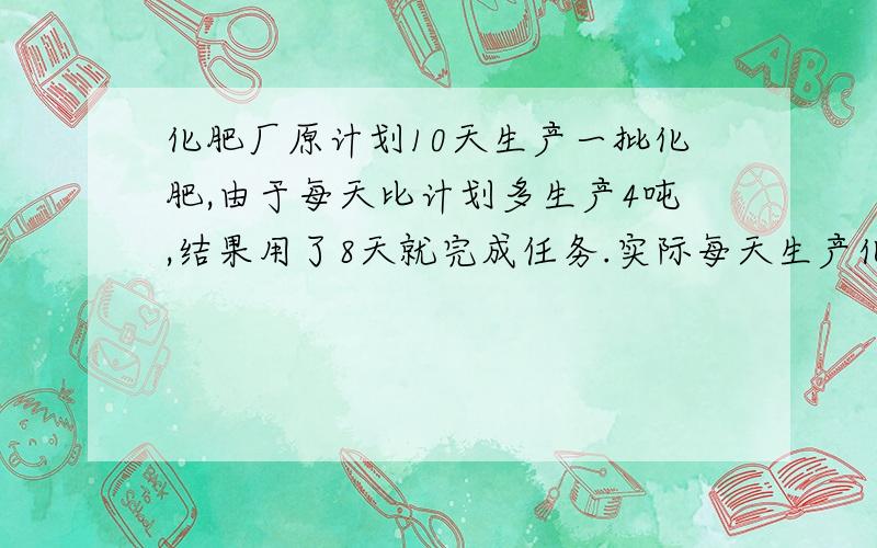 化肥厂原计划10天生产一批化肥,由于每天比计划多生产4吨,结果用了8天就完成任务.实际每天生产化肥多少吨?（用比例解）