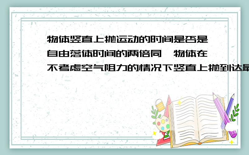 物体竖直上抛运动的时间是否是自由落体时间的两倍同一物体在不考虑空气阻力的情况下竖直上抛到达最高点所用时间是否和从最高点落下时间相同,为什么.