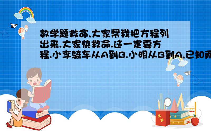 数学题救命,大家帮我把方程列出来.大家快救命.这一定要方程.小李骑车从A到B.小明从B到A,已知两人上午8时出发,到上午10时,相距36KM,到中午12时,又相距36KM,求A.B两地间的路程.要列方程.一定要