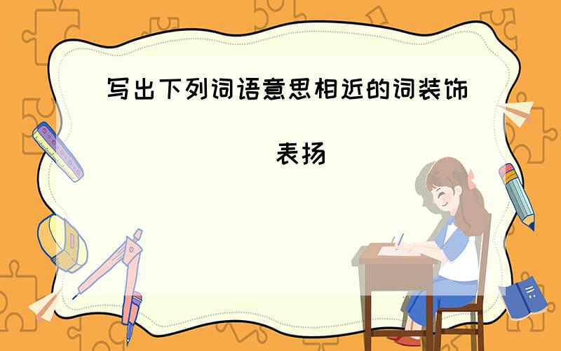 写出下列词语意思相近的词装饰______ _______ ______表扬______ _______ ______