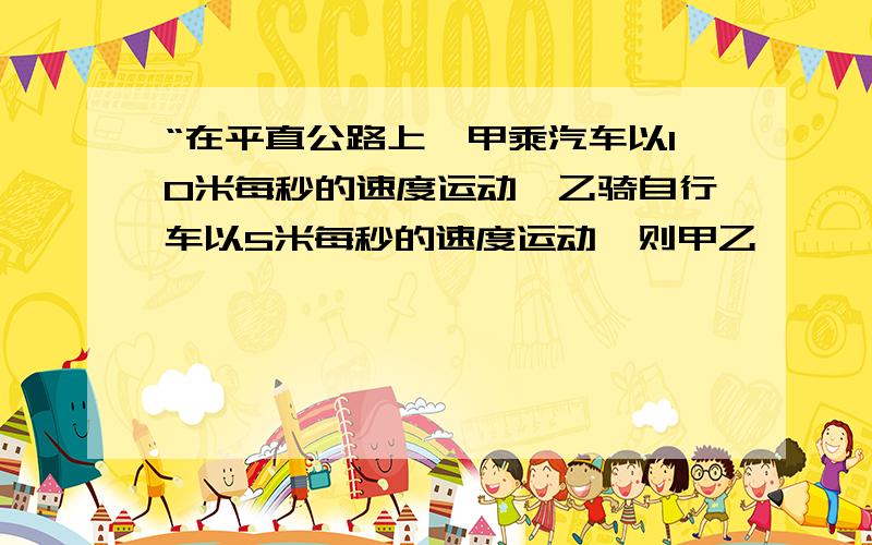 “在平直公路上,甲乘汽车以10米每秒的速度运动,乙骑自行车以5米每秒的速度运动,则甲乙————A.同向运动时,甲一定观察到乙以5米每秒的速度远离.B.反向运动时,甲一定观察到乙以15米每秒