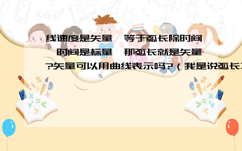 线速度是矢量,等于弧长除时间,时间是标量,那弧长就是矢量?矢量可以用曲线表示吗?（我是说弧长不是曲线吗）如果可以,那方向应该怎么表示