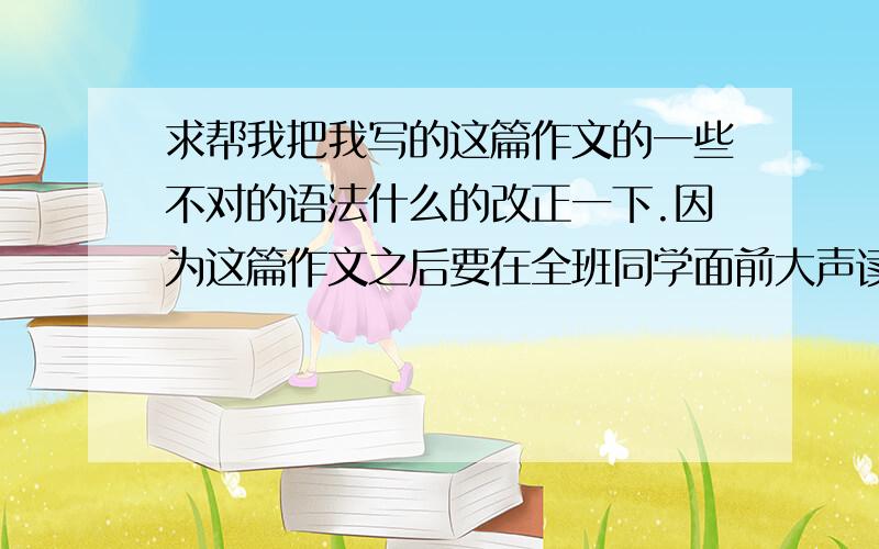 求帮我把我写的这篇作文的一些不对的语法什么的改正一下.因为这篇作文之后要在全班同学面前大声读出来.所以要保证其语法的正确性一类的.求帮忙看看有没有什么不该用的乱用啊,或者中