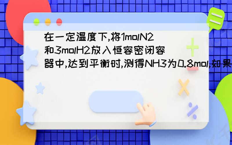 在一定温度下,将1molN2和3molH2放入恒容密闭容器中,达到平衡时,测得NH3为0.8mol,如果此时再加入1molN2和3molH2,达到新平衡时NH3的量（ ）A 等于8mol B 等于1.6mol C 大于0.8mol小于1.6mol D 大于1.6mol