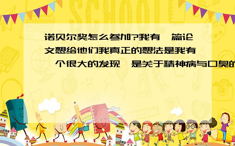 诺贝尔奖怎么参加?我有一篇论文想给他们我真正的想法是我有一个很大的发现,是关于精神病与口臭的.我也是一个口臭患者,今年读高中,我有着3年的研究和病魔的抗争.其中有辍学,自杀的恋