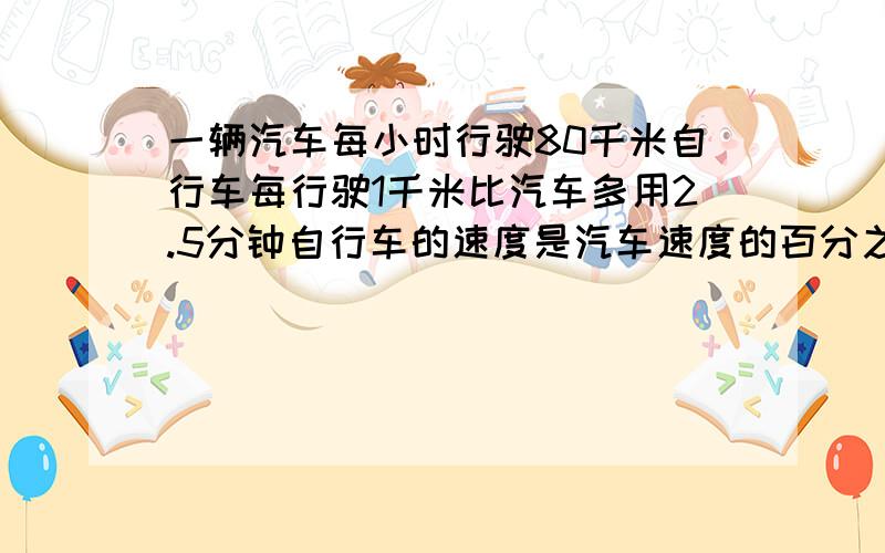 一辆汽车每小时行驶80千米自行车每行驶1千米比汽车多用2.5分钟自行车的速度是汽车速度的百分之几请大家帮个忙星期一就要了拜托