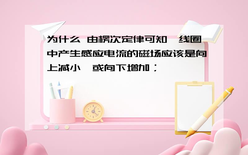 为什么 由楞次定律可知,线圈中产生感应电流的磁场应该是向上减小,或向下增加；