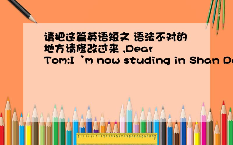 请把这篇英语短文 语法不对的地方请修改过来 ,Dear Tom:I‘m now studing in Shan Dong College Of Tourism & Hospitality .We have less lessons compare to high school life,but the pressure didnt decrease,because lessons are much harder