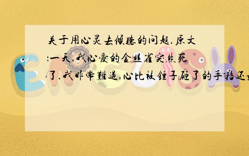 关于用心灵去倾听的问题.原文：一天,我心爱的金丝雀突然死了.我非常难过,心比被锤子砸了的手指还疼.我拿起电话找到了苏珊.苏珊?”我问,“为什么这只整天唱歌的小鸟,突然一动也不动了