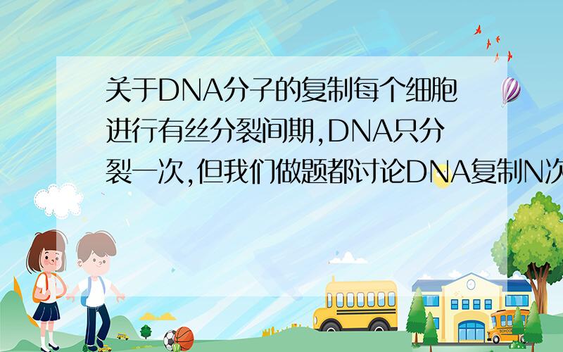 关于DNA分子的复制每个细胞进行有丝分裂间期,DNA只分裂一次,但我们做题都讨论DNA复制N次,这可能吗.还有,哪些细胞没有细胞周期