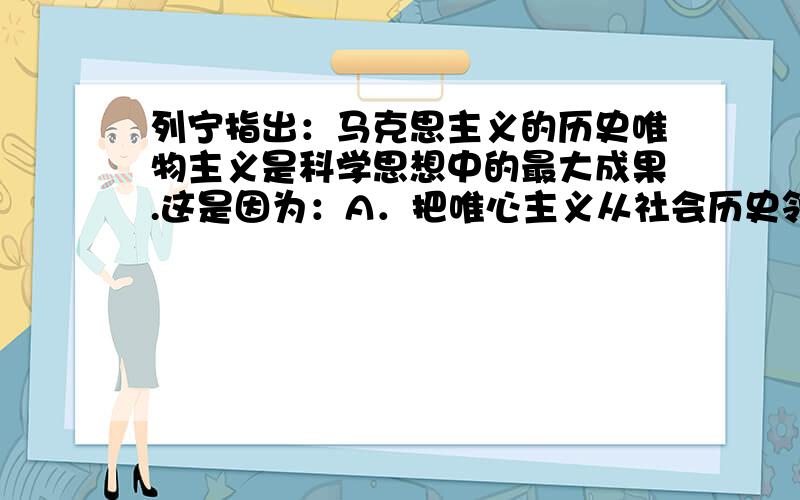 列宁指出：马克思主义的历史唯物主义是科学思想中的最大成果.这是因为：A．把唯心主义从社会历史领域驱逐出去,结束了社会历史领域的唯心主义的统治地位B．为研究社会生活、揭示社会