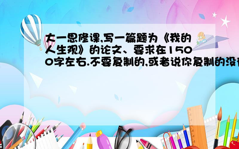 大一思修课,写一篇题为《我的人生观》的论文、要求在1500字左右.不要复制的,或者说你复制的没有人能看出来.肯定追奖100分!