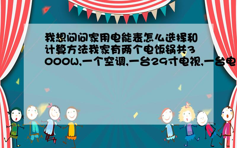 我想问问家用电能表怎么选择和计算方法我家有两个电饭锅共3000W,一个空调,一台29寸电视,一台电脑,10只35W节能灯,选择多大的电度表合适,我不知道怎么计算选电能表的方法,请高手指教一下,