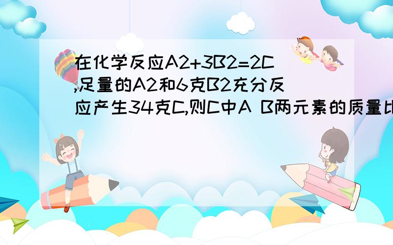 在化学反应A2+3B2=2C,足量的A2和6克B2充分反应产生34克C,则C中A B两元素的质量比为______