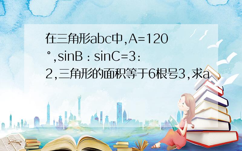 在三角形abc中,A=120°,sinB：sinC=3:2,三角形的面积等于6根号3,求a