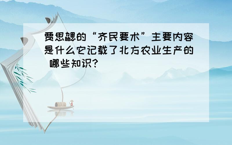 贾思勰的“齐民要术”主要内容是什么它记载了北方农业生产的 哪些知识?