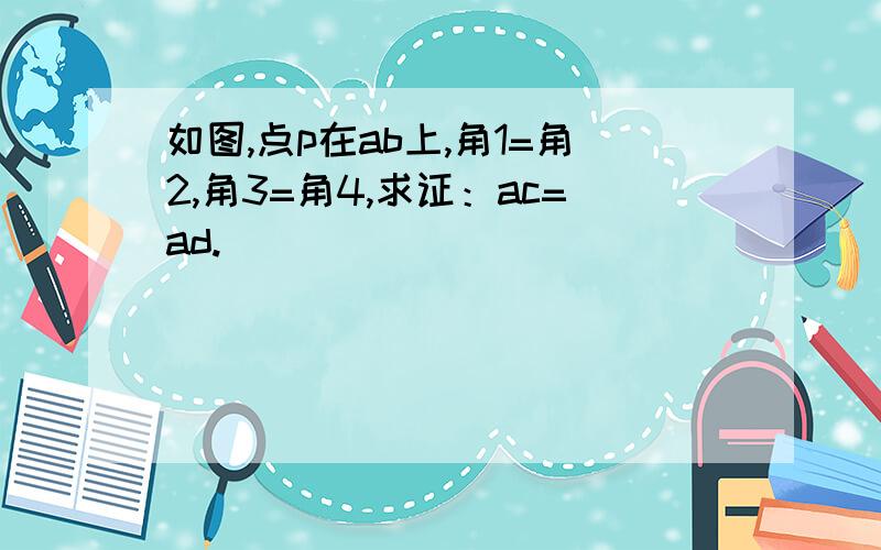 如图,点p在ab上,角1=角2,角3=角4,求证：ac=ad.