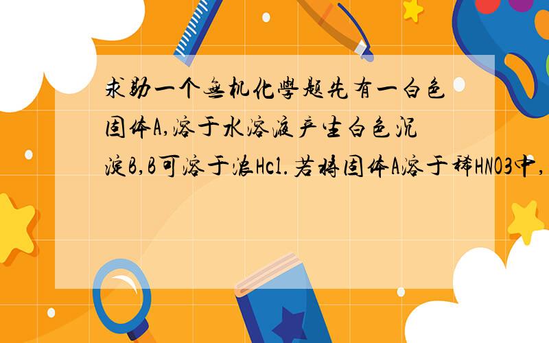 求助一个无机化学题先有一白色固体A,溶于水溶液产生白色沉淀B,B可溶于浓Hcl.若将固体A溶于稀HNO3中,若不发生氧化还原反映,得无色溶液C.将AgNO3溶液加入溶液C,析出白色沉淀D.D溶于氨水得溶液