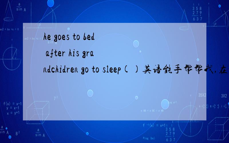 he goes to bed after his grandchidren go to sleep()英语能手帮帮我,在括号里添上合适的单词!