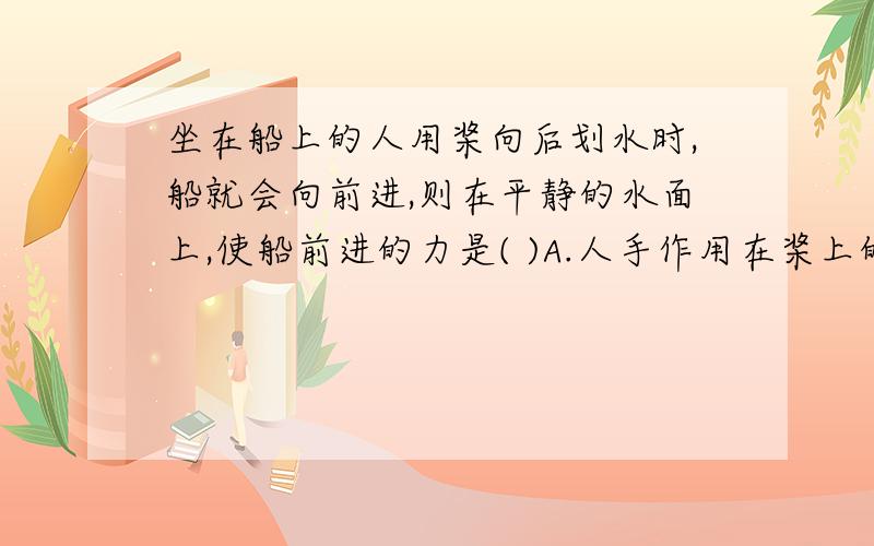 坐在船上的人用桨向后划水时,船就会向前进,则在平静的水面上,使船前进的力是( )A.人手作用在桨上的力B.桨向后作用于水上的力C.水作用于桨的力D.水作用于船体的力这个是我在土豆网上复