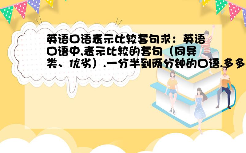 英语口语表示比较套句求：英语口语中,表示比较的套句（同异类、优劣）.一分半到两分钟的口语.多多益善,