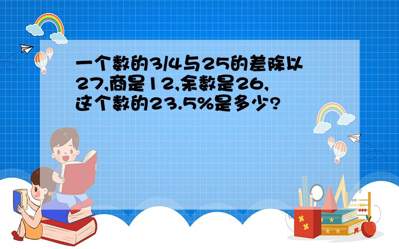 一个数的3/4与25的差除以27,商是12,余数是26,这个数的23.5%是多少?