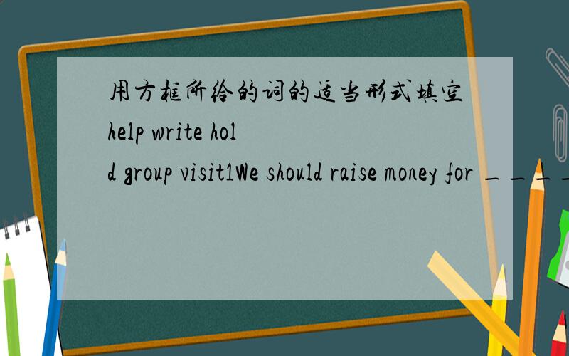 用方框所给的词的适当形式填空help write hold group visit1We should raise money for _________poor people.2-----Why did you do to South Africa last year -----Oh,the 19th World Cup ___________there.3Boys and girls ,please finish ___________