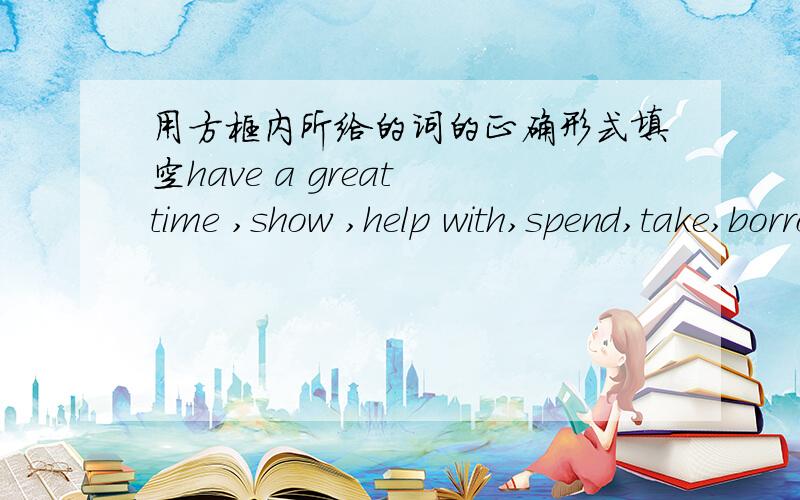 用方框内所给的词的正确形式填空have a great time ,show ,help with,spend,take,borrow,bea way,grow,shop,get to (所给的词）1.Could you ( )me ( )my lesson this evening ,place?2.( ）Ling Feng ( )from school the day befoer yesterday?3.T