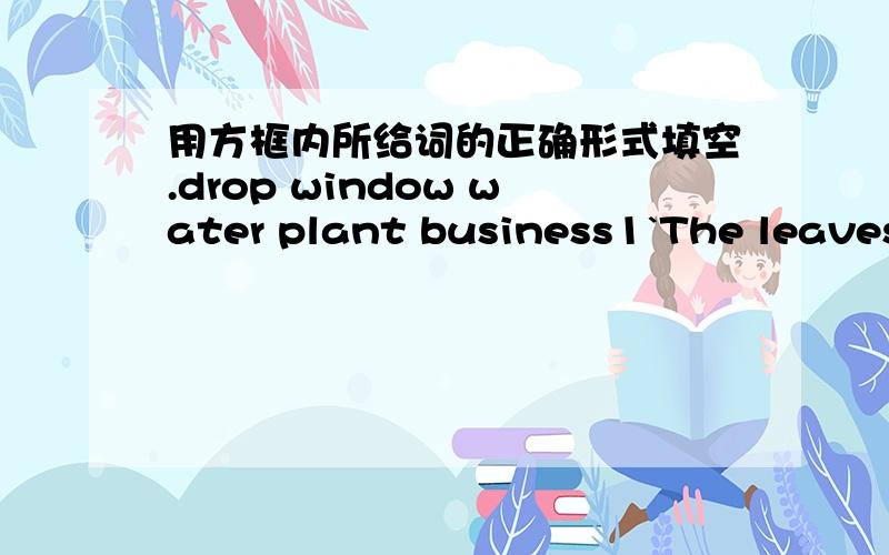 用方框内所给词的正确形式填空.drop window water plant business1`The leaves are_________slowly from the tree.2 We_______all the trees in the school tomorrow.3.There are many ________on the earth.4.The colour of the ________is gray,so I do