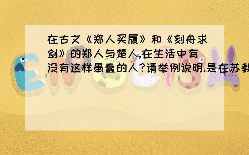 在古文《郑人买履》和《刻舟求剑》的郑人与楚人,在生活中有没有这样愚蠢的人?请举例说明.是在苏教版语文七年级上册的《伴你学》中的p24页的第21题.请速回答,10月4号要交!