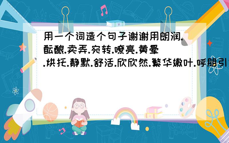 用一个词造个句子谢谢用朗润.酝酿.卖弄.宛转.嘹亮.黄晕.烘托.静默.舒活.欣欣然.繁华嫩叶.呼朋引伴.抖擞精神.花枝招展.语文好的朋友门帮帮忙啊好在+分不好就算了!再+一句谢谢哥哥姐姐门