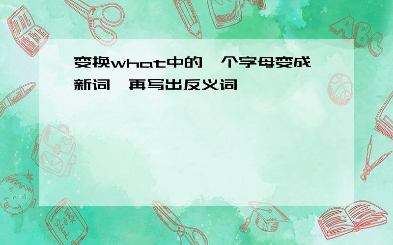 变换what中的一个字母变成新词,再写出反义词