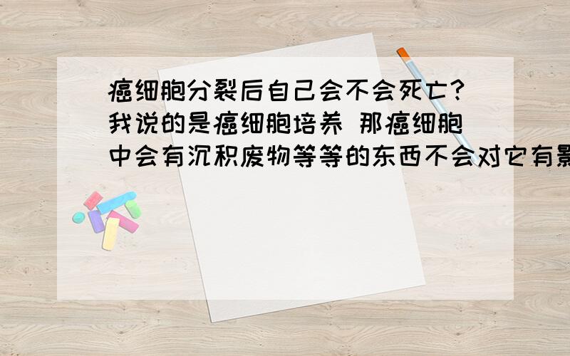 癌细胞分裂后自己会不会死亡?我说的是癌细胞培养 那癌细胞中会有沉积废物等等的东西不会对它有影响吗?