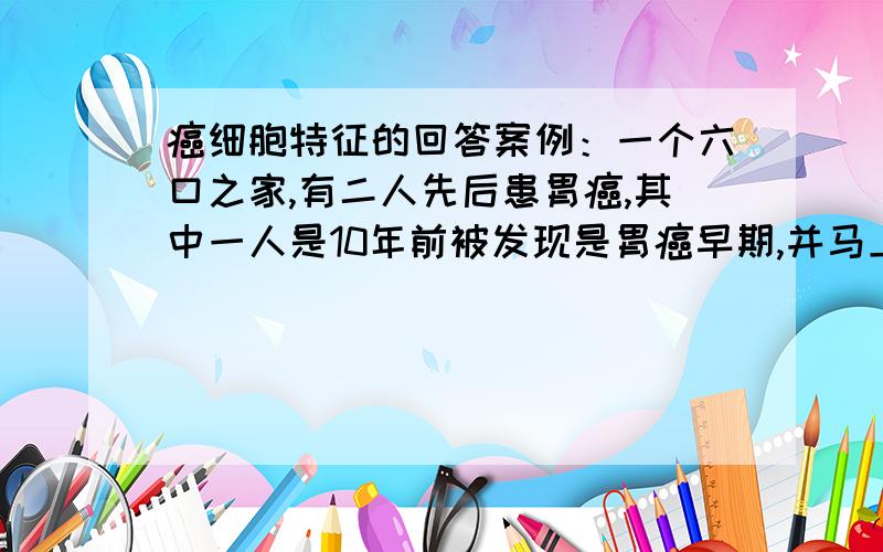 癌细胞特征的回答案例：一个六口之家,有二人先后患胃癌,其中一人是10年前被发现是胃癌早期,并马上进行了部分胃切除手术等治疗,至今健在；另一人的病是一年前发现的,也作了部分胃切除