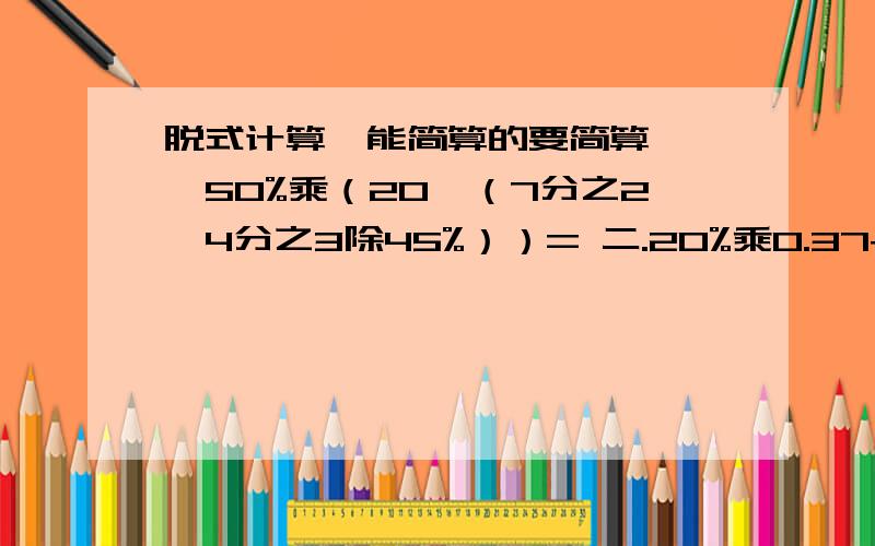 脱式计算,能简算的要简算 一,50%乘（20—（7分之2—4分之3除45%））= 二.20%乘0.37+63%乘5分之1+4%=