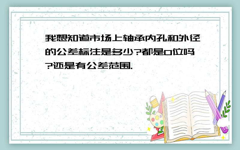 我想知道市场上轴承内孔和外径的公差标注是多少?都是0位吗?还是有公差范围.