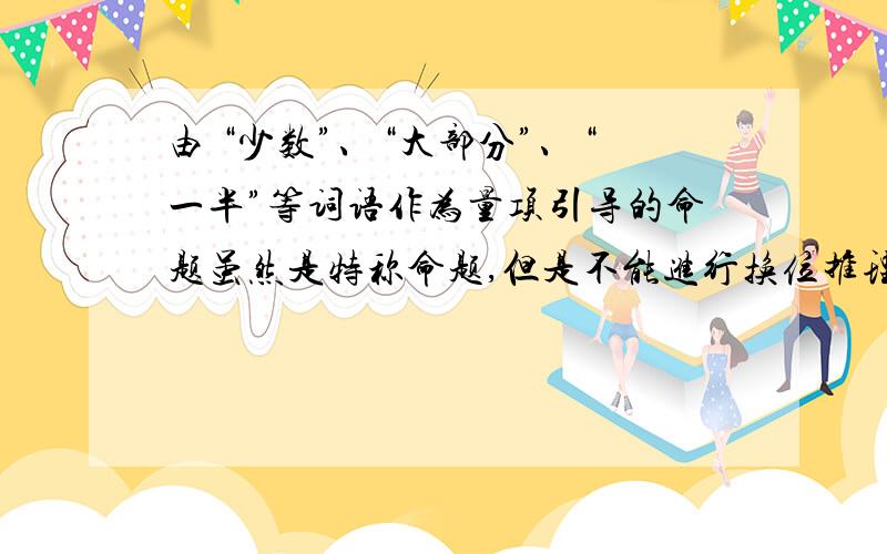 由 “少数”、“大部分”、“一半”等词语作为量项引导的命题虽然是特称命题,但是不能进行换位推理.这是为什么?请说明理由.