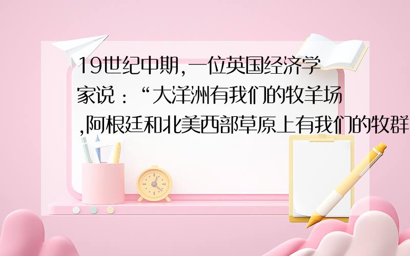 19世纪中期,一位英国经济学家说：“大洋洲有我们的牧羊场,阿根廷和北美西部草原上有我们的牧群,秘鲁送来它的白银,南非和澳大利亚的黄金流向伦敦；印度人和中国人为我们种茶,而且我们