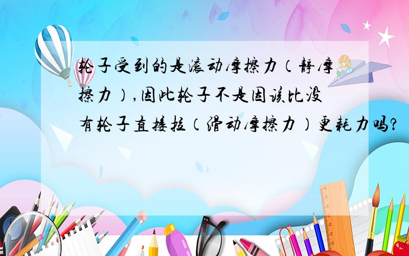 轮子受到的是滚动摩擦力（静摩擦力）,因此轮子不是因该比没有轮子直接拉（滑动摩擦力）更耗力吗?