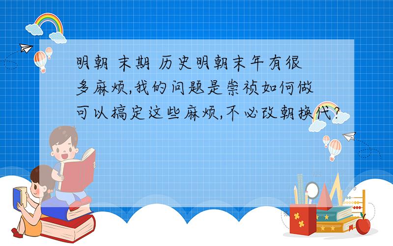 明朝 末期 历史明朝末年有很多麻烦,我的问题是崇祯如何做可以搞定这些麻烦,不必改朝换代?