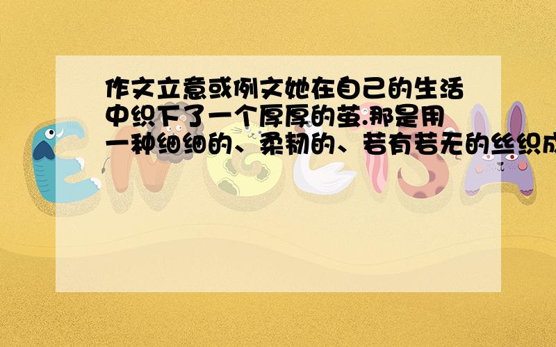 作文立意或例文她在自己的生活中织下了一个厚厚的茧.那是用一种细细的、柔韧的、若有若无的丝织成的.是痛苦的丝织成的.她埋怨、气恼,然后就是焦急,甚至折磨自己,同时用死来对突不破