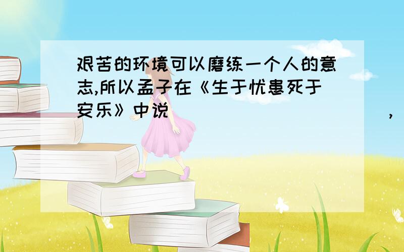 艰苦的环境可以磨练一个人的意志,所以孟子在《生于忧患死于安乐》中说（                   ）,（                        ）,（                   ）.