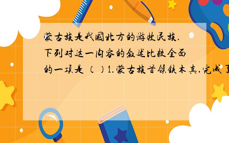 蒙古族是我国北方的游牧民族.下列对这一内容的叙述比较全面的一项是 （）1.蒙古族首领铁木真,完成了蒙古统一大业 2.1206年,铁木真被推举为“成吉思汗” 3.蒙古政权实行的是军政合一的政