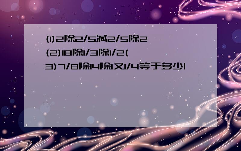 (1)2除2/5减2/5除2(2)18除1/3除1/2(3)7/8除14除1又1/4等于多少!