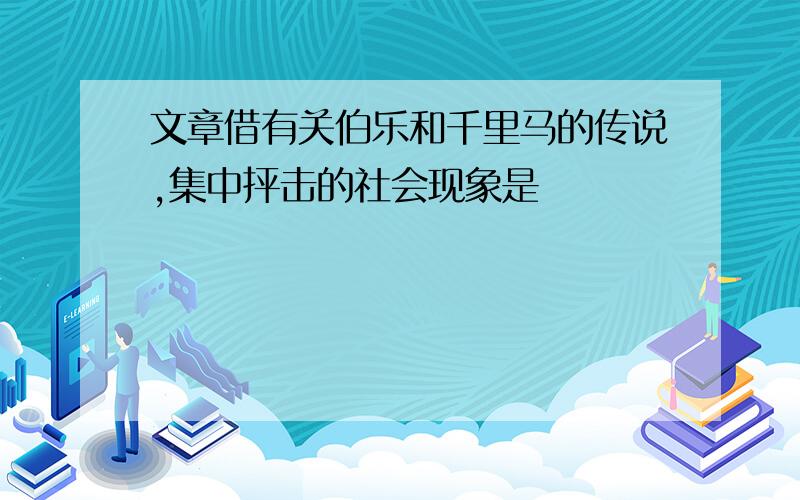 文章借有关伯乐和千里马的传说,集中抨击的社会现象是