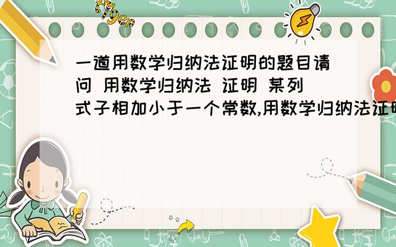 一道用数学归纳法证明的题目请问 用数学归纳法 证明 某列式子相加小于一个常数,用数学归纳法证明是不是不能证明啊 例如 用数学归纳法证明 一个等比谁列 第一项是1 公比是1/2 我们用数