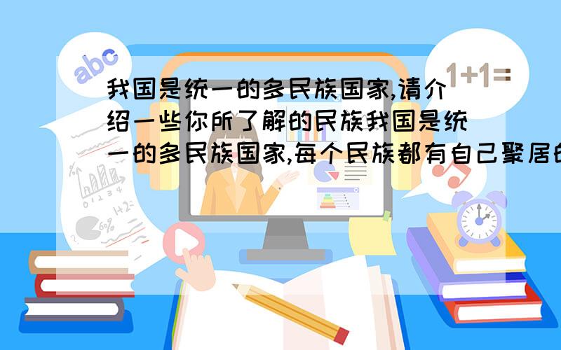 我国是统一的多民族国家,请介绍一些你所了解的民族我国是统一的多民族国家,每个民族都有自己聚居的地区、风土人情和民俗习惯.请介绍一些你所了解的民族（汉族除外）我看了很多别人